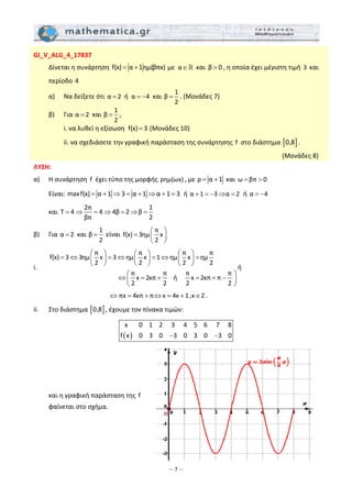 – 7 –
GI_V_ALG_4_17837 
  Δίνεται η συνάρτηση  f(x) α 1ημ(βπx)= +  με  α∈  και  β 0> , η οποία έχει μέγιστη τιμή 3 και 
περίοδο 4  
  α)   Να δείξετε ότι α 2=  ή  α 4= −  και 
1
β
2
= . (Μονάδες 7) 
  β)   Για α 2=  και 
1
β
2
= , 
    i. να λυθεί η εξίσωση  f(x) 3=  (Μονάδες 10) 
     ii. να σχεδιάσετε την γραφική παράσταση της συνάρτησης  f  στο διάστημα [ ]0,8 .  
(Μονάδες 8) 
ΛΥΣΗ:  
α)   Η συνάρτηση  f  έχει τύπο της μορφής ρημ(ωx) , με ρ α 1= +  και ω βπ 0= >  
  Είναι: maxf(x) α 1 3 α 1 α 1 3= + ⇒ = + ⇒ + =  ή α 1 3 α 2+ = − ⇒ =  ή α 4= −   
  και 
2π 1
T 4 4 4β 2 β
βπ 2
= ⇒ = ⇒ = ⇒ =  
β)   Για α 2=  και 
1
β
2
=  είναι 
π
f(x) 3ημ x
2
⎛ ⎞
= ⎜ ⎟
⎝ ⎠
 
i.  
π π π π
f(x) 3 3ημ x 3 ημ x 1 ημ x ημ
2 2 2 2
π π π π
x 2κπ x 2κπ π
2 2
ή
2 2
⎛ ⎞ ⎛ ⎞ ⎛ ⎞
= ⇔ = ⇔ = ⇔ =⎜ ⎟ ⎜ ⎟ ⎜ ⎟
⎝ ⎠ ⎝ ⎠ ⎝ ⎠
⇔ = + = + −
⎛ ⎞
⎜ ⎟
⎝ ⎠
ή  
          πx 4κπ π x 4κ 1,κ Z⇔ = + ⇔ = + ∈ . 
ii.   Στο διάστημα [ ]0,8 , έχουμε τον πίνακα τιμών:  
( )
x 0 1 2 3 4 5 6 7 8
f x 0 3 0 3 0 3 0 3 0− −
 
   
 
 
 
  και η γραφική παράσταση της  f   
  φαίνεται στο σχήμα. 
 
