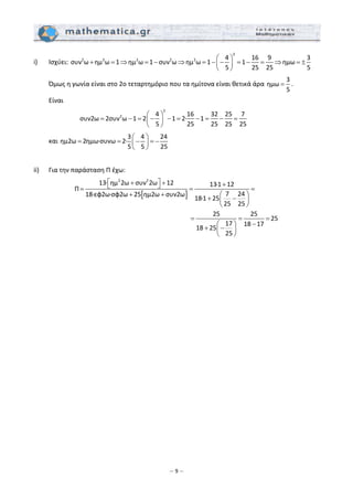 – 9 –
i)  Ισχύει: 
2
2 2 2 2 2 4 16 9 3
συν ω ημ ω 1 ημ ω 1 συν ω ημ ω 1 1 ημω
5 25 25 5
⎛ ⎞
+ = ⇒ = − ⇒ = − − = − = ⇒ = ±⎜ ⎟
⎝ ⎠
 
  Όμως η γωνία είναι στο 2ο τεταρτημόριο που τα ημίτονα είναι θετικά άρα 
3
ημω
5
= . 
  Είναι  
     
2
2 4 16 32 25 7
συν2ω 2συν ω 1 2 1 2∙ 1
5 25 25 25 25
⎛ ⎞
= − = − − = − = − =⎜ ⎟
⎝ ⎠
  
  και 
3 4 24
ημ2ω 2ημω∙συνω 2∙
5 5 25
⎛ ⎞
= = − = −⎜ ⎟
⎝ ⎠
 
 
ii)   Για την παράσταση Π έχω:  
[ ]
2 2
13∙ ημ 2ω συν 2ω 12 13∙1 12
Π
7 2418∙εφ2ω∙σφ2ω 25 ημ2ω συν2ω
18∙1 25
25 25
25 25
25
17 18 17
18 25
25
⎡ ⎤+ + +⎣ ⎦= = =
+ + ⎛ ⎞
+ −⎜ ⎟
⎝ ⎠
= = =
−⎛ ⎞
+ −⎜ ⎟
⎝ ⎠
 
  
 
