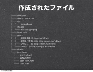 作成されたファイル
        ├── about.rst
        ├── contact.markdown
        ├── css
        │ └── default.css
        ├── images
        │ └── haskell-logo.png
        ├── index.html
        ├── posts
        │ ├── 2012-08-12-spqr.markdown
        │ ├── 2012-10-07-rosa-rosa-rosam.markdown
        │ ├── 2012-11-28-carpe-diem.markdown
        │ └── 2012-12-07-tu-quoque.markdown
        ├── site.hs
        └── templates
         ├── archive.html
         ├── default.html
         ├── post-item.html
         └── post.html


13年4月7日日曜日
 