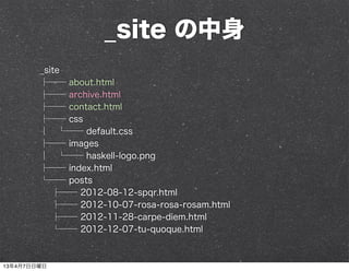 _site の中身
        _site
        ├── about.html
        ├── archive.html
        ├── contact.html
        ├── css
        │ └── default.css
        ├── images
        │ └── haskell-logo.png
        ├── index.html
        └── posts
           ├── 2012-08-12-spqr.html
           ├── 2012-10-07-rosa-rosa-rosam.html
           ├── 2012-11-28-carpe-diem.html
           └── 2012-12-07-tu-quoque.html



13年4月7日日曜日
 