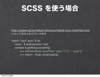 SCSS を使う場合


        http://jaspervdj.be/hakyll/reference/Hakyll-Core-UnixFilter.html
        にかいてあるとおりでいけます

        match "css/*.scss" $ do
          route $ setExtension "css"
          compile $ getResourceString
              >>= withItemBody (unixFilter "sass" ["-s", "--scss"])
              >>= return . fmap compressCss




13年4月7日日曜日
 