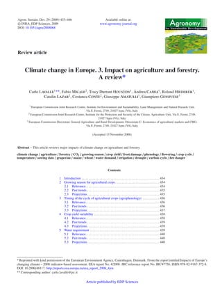 Agron. Sustain. Dev. 29 (2009) 433–446 
c INRA, EDP Sciences, 2009 
DOI: 10.1051/agro/2008068 
Review article 
Available online at: 
www.agronomy-journal.org 
for Sustainable Development 
Climate change in Europe. 3. Impact on agriculture and forestry. 
A review* 
Carlo Lavalle1**, FabioMicale2, Tracy Durrant Houston1, Andrea Camia1, Roland Hiederer1, 
Catalin Lazar2, Costanza Conte2, Giuseppe Amatulli1, Giampiero Genovese3 
1 European Commission Joint Research Centre, Institute for Environment and Sustainability, Land Management and Natural Hazards Unit, 
Via E. Fermi, 2749, 21027 Ispra (VA), Italy 
2 European Commission Joint Research Centre, Institute for the Protection and Security of the Citizen, Agriculture Unit, Via E. Fermi, 2749, 
21027 Ispra (VA), Italy 
3 European Commission Directorate General Agriculture and Rural Development, Directorate C: Economics of agricultural markets and CMO, 
Via E. Fermi, 2749, 21027 Ispra (VA), Italy 
(Accepted 15 November 2008) 
Abstract – This article reviews major impacts of climate change on agriculture and forestry. 
climate change / agriculture / forestry / CO2 / growing season / crop yield / frost damage / phenology / flowering / crop cycle / 
temperature / sowing date / grapevine / maize / wheat / water demand / irrigation / drought / carbon cycle / fire danger 
Contents 
1 Introduction . . . . . . . . . . . . . . . . . . . . . . . . . . . . . . . . . . . . . . . . . . . . . . . . . . . . . . . . 434 
2 Growing season for agricultural crops. . . . . . . . . . . . . . . . . . . . . . . . . . . . . . . . 434 
2.1 Relevance. . . . . . . . . . . . . . . . . . . . . . . . . . . . . . . . . . . . . . . . . . . . . . . . . . . . . 434 
2.2 Past trends . . . . . . . . . . . . . . . . . . . . . . . . . . . . . . . . . . . . . . . . . . . . . . . . . . . . 435 
2.3 Projections. . . . . . . . . . . . . . . . . . . . . . . . . . . . . . . . . . . . . . . . . . . . . . . . . . . . 435 
3 Timing of the cycle of agricultural crops (agrophenology) . . . . . . . . . . . . 436 
3.1 Relevance. . . . . . . . . . . . . . . . . . . . . . . . . . . . . . . . . . . . . . . . . . . . . . . . . . . . . 436 
3.2 Past trends . . . . . . . . . . . . . . . . . . . . . . . . . . . . . . . . . . . . . . . . . . . . . . . . . . . . 436 
3.3 Projections. . . . . . . . . . . . . . . . . . . . . . . . . . . . . . . . . . . . . . . . . . . . . . . . . . . . 437 
4 Crop-yield variability . . . . . . . . . . . . . . . . . . . . . . . . . . . . . . . . . . . . . . . . . . . . . . . 438 
4.1 Relevance. . . . . . . . . . . . . . . . . . . . . . . . . . . . . . . . . . . . . . . . . . . . . . . . . . . . . 438 
4.2 Past trends . . . . . . . . . . . . . . . . . . . . . . . . . . . . . . . . . . . . . . . . . . . . . . . . . . . . 439 
4.3 Projections. . . . . . . . . . . . . . . . . . . . . . . . . . . . . . . . . . . . . . . . . . . . . . . . . . . . 439 
5 Water requirement . . . . . . . . . . . . . . . . . . . . . . . . . . . . . . . . . . . . . . . . . . . . . . . . . . 439 
5.1 Relevance. . . . . . . . . . . . . . . . . . . . . . . . . . . . . . . . . . . . . . . . . . . . . . . . . . . . . 440 
5.2 Past trends . . . . . . . . . . . . . . . . . . . . . . . . . . . . . . . . . . . . . . . . . . . . . . . . . . . . 440 
5.3 Projections. . . . . . . . . . . . . . . . . . . . . . . . . . . . . . . . . . . . . . . . . . . . . . . . . . . . 440 
* Reprinted with kind permission of the European Environment Agency, Copenhagen, Denmark. From the report entitled Impacts of Europe’s 
changing climate – 2008 indicator-based assessment. EEA report No. 4/2008. JRC reference report No. JRC47756. ISBN 978-92-9167-372-8. 
DOI: 10.2800/48117. http://reports.eea.europa.eu/eea_report_2008_4/en 
** Corresponding author: carlo.lavalle@jrc.it 
Article published by EDP Sciences 
 