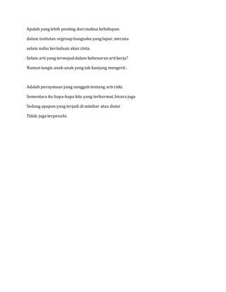 Apalah yang lebih penting dari makna kehidupan 
dalam tuntutan segenap bangsaku yang lapar, merana 
selain nafas kerinduan akan cinta. 
Selain arti yang terwujud dalam kebenaran arti kerja? 
Namun tangis anak-anak yang tak kunjung mengerti . 
Adalah pernyataan yang sungguh tentang arti rizki. 
Sementara itu bapa-bapa kita yang terhormat, bicara juga 
Sedang apapun yang terjadi di mimbar atau disini 
Tidak juga terpenuhi. 

