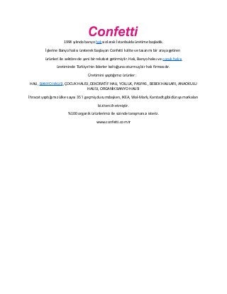 1994 yılında banyo halısı olarak İstanbulda üretime başladık.
İşlerine Banyo halısı üreterek başlayan Confetti kalite ve tasarımı bir araya getiren
ürünleri ile sektöre de yeni bir rekabet getirmiştir. Halı, Banyo halısı ve çocuk halısı
üretiminde Türkiye'nin liderler koltuğuna oturmuş bir halı firmasıdır.
Üretimini yaptığımız ürünler :
HALI, BANYO HALISI, ÇOCUK HALISI ,DEKORATİF HALI, YOLLUK, PASPAS , BEBEK HALILARI, ANAOKULU
HALISI, ORGANİK BANYO HALISI
İhracat yaptığımız ülke sayısı 35 'i geçmiş durumdayken, IKEA, Wal-Mark, Karstadt gibi dünya markaları
bizi tercih etmiştir.
%100 organik ürünlerimiz ile sizinde tanışmanızı isteriz.
www.confetti.com.tr
 