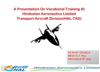 A Presentation On Vocational Training At
Hindustan Aeronautics Limited
Transport Aircraft Division(HAL-TAD)
KESHAV SHUKLA
89/16 (V.T. No.)
Mechanical 4th year
 