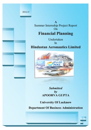 Hindustan Aeronautics Limited
A
1
A
Summer Internship Project Report
On
Financial Planning
Undertaken
In
Hindustan Aeronautics Limited
Submitted
by
APOORVA GUPTA
University Of Lucknow
Department Of Business Administration
2014-15
2014-15
 