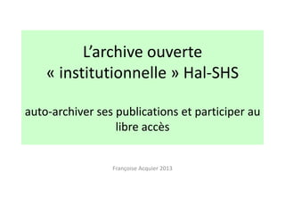 L’archive ouverte
« institutionnelle » Hal-SHS
auto-archiver ses publications et participer au
libre accès
Françoise Acquier 2013

 