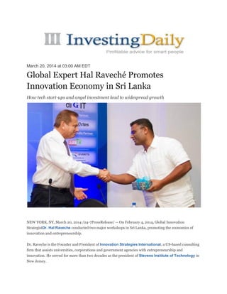 March 20, 2014 at 03:00 AM EDT
Global Expert Hal Raveché Promotes
Innovation Economy in Sri Lanka
How tech start-ups and angel investment lead to widespread growth
NEW YORK, NY, March 20, 2014 /24-7PressRelease/ -- On February 4, 2014, Global Innovation
StrategistDr. Hal Raveche conducted two major workshops in Sri Lanka, promoting the economics of
innovation and entrepreneurship.
Dr. Raveche is the Founder and President of Innovation Strategies International, a US-based consulting
firm that assists universities, corporations and government agencies with entrepreneurship and
innovation. He served for more than two decades as the president of Stevens Institute of Technology in
New Jersey.
 