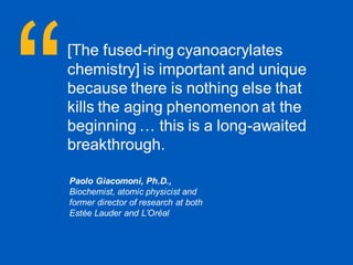 34
Early industry recognition for Micah™
[The fused-ring cyanoacrylates
chemistry] is important and unique
because there is nothing else that
kills the aging phenomenon at the
beginning … this is a long-awaited
breakthrough.
Paolo Giacomoni, Ph.D.,
Biochemist, atomic physicist and
former director of research at both
Estée Lauder and L’Oréal
 