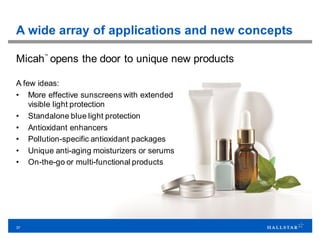 37
A wide array of applications and new concepts
Micah
™
opens the door to unique new products
A few ideas:
• More effective sunscreens with extended
visible light protection
• Standalone blue light protection
• Antioxidant enhancers
• Pollution-specific antioxidant packages
• Unique anti-aging moisturizers or serums
• On-the-go or multi-functional products
 