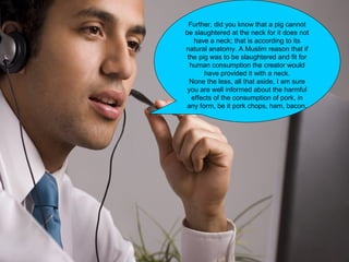 Further, did you know that a pig cannot
be slaughtered at the neck for it does not
have a neck; that is according to its
natural anatomy. A Muslim reason that if
the pig was to be slaughtered and fit for
human consumption the creator would
have provided it with a neck.
None the less, all that aside, I am sure
you are well informed about the harmful
effects of the consumption of pork, in
any form, be it pork chops, ham, bacon.
 