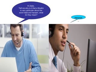 Hi Zafar,
Tell me why is it that a Muslim
is very particular about the
word halal and haraam, what
do they mean?
Zafar
Hmmm
..
 