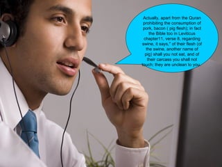 Actually, apart from the Quran
prohibiting the consumption of
pork, bacon ( pig flesh); in fact
the Bible too in Leviticus
chapter11, verse 8, regarding
swine, it says," of their flesh (of
the swine, another name of
pig) shall you not eat, and of
their carcass you shall not
touch; they are unclean to you.
 