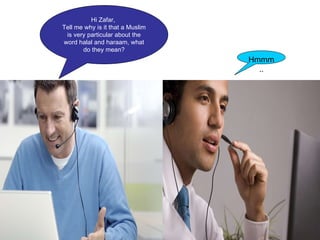 Hi Zafar,  Tell me why is it that a Muslim is very particular about the word halal and haraam, what do they mean? Zafar Hmmm.. 