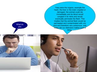What do you mean? Yess,were the organs, example the heart, the liver or the brain crippled or damaged, the animal could die immediately and its blood would congeal in its veins and would eventually permeate the flesh. This implies that the animal flesh would be permeated and contaminated with uric acid and therefore very poisonous, only today did our dieticians realize such a thing.  