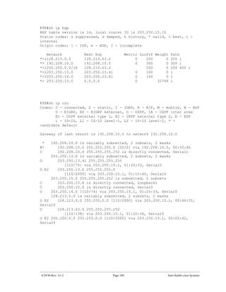 RTB#sh ip bgp
BGP table version is 14, local router ID is 203.250.15.10
Status codes: s suppressed, d damped, h history, * valid, > best, i -
internal
Origin codes: i - IGP, e - EGP, ? - incomplete

   Network           Next Hop                Metric LocPrf Weight Path
*>i128.213.0.0       128.213.63.2                 0    200      0 200 i
*> 192.208.10.0      192.208.10.5                 0    300      0 300 i
*>i200.200.0.0/16    128.213.63.2                      200      0 200 400 i
*>i203.250.13.0      203.250.13.41                0    100      0 i
*>i203.250.14.0      203.250.13.41                0    100      0 i
*> 203.250.15.0      0.0.0.0                      0         32768 i




RTB#sh ip rou
Codes: C - connected, S - static, I - IGRP, R - RIP, M - mobile, B - BGP
       D - EIGRP, EX - EIGRP external, O - OSPF, IA - OSPF inter area
       E1 - OSPF external type 1, E2 - OSPF external type 2, E - EGP
       i - IS-IS, L1 - IS-IS level-1, L2 - IS-IS level-2, * -
candidate default

Gateway of last resort is 192.208.10.5 to network 192.208.10.0

  *  192.208.10.0 is variably subnetted, 2 subnets, 2 masks
B*      192.208.10.0 255.255.255.0 [20/0] via 192.208.10.5, 00:50:46
C       192.208.10.4 255.255.255.252 is directly connected, Serial1
     203.250.13.0 is variably subnetted, 2 subnets, 2 masks
O       203.250.13.41 255.255.255.255
           [110/75] via 203.250.15.1, 01:20:33, Serial0
O E2    203.250.13.0 255.255.255.0
           [110/2000] via 203.250.15.1, 01:15:40, Serial0
     203.250.15.0 255.255.255.252 is subnetted, 2 subnets
C       203.250.15.8 is directly connected, Loopback1
C       203.250.15.0 is directly connected, Serial0
O    203.250.14.0 [110/74] via 203.250.15.1, 01:20:33, Serial0
     128.213.0.0 is variably subnetted, 2 subnets, 2 masks
O E2    128.213.0.0 255.255.0.0 [110/2000] via 203.250.15.1, 00:46:55,
Serial0
O       128.213.63.0 255.255.255.252
           [110/138] via 203.250.15.1, 01:20:34, Serial0
O E2 200.200.0.0 255.255.0.0 [110/2000] via 203.250.15.1, 00:05:42,
Serial0




 4/29/96-Rev: A1.2                Page 100                      Sam Halabi-cisco Systems
 