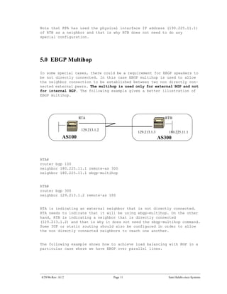 Note that RTA has used the physical interface IP address (190.225.11.1)
of RTB as a neighbor and that is why RTB does not need to do any
special configuration.




5.0 EBGP Multihop

In some special cases, there could be a requirement for EBGP speakers to
be not directly connected. In this case EBGP multihop is used to allow
the neighbor connection to be established between two non directly con-
nected external peers. The multihop is used only for external BGP and not
for internal BGP. The following example gives a better illustration of
EBGP multihop.




                       RTA                                      RTB


                        129.213.1.2
                                                129.213.1.3       180.225.11.1
               AS100                                          AS300



RTA#
router bgp 100
neighbor 180.225.11.1 remote-as 300
neighbor 180.225.11.1 ebgp-multihop


RTB#
router bgp 300
neighbor 129.213.1.2 remote-as 100


RTA is indicating an external neighbor that is not directly connected.
RTA needs to indicate that it will be using ebgp-multihop. On the other
hand, RTB is indicating a neighbor that is directly connected
(129.213.1.2) and that is why it does not need the ebgp-multihop command.
Some IGP or static routing should also be configured in order to allow
the non directly connected neighbors to reach one another.


The following example shows how to achieve load balancing with BGP in a
particular case where we have EBGP over parallel lines.




4/29/96-Rev: A1.2                     Page 11                     Sam Halabi-cisco Systems
 