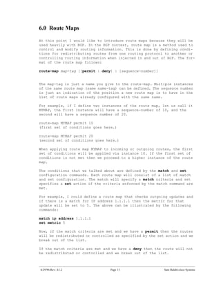 6.0 Route Maps

At this point I would like to introduce route maps because they will be
used heavily with BGP. In the BGP context, route map is a method used to
control and modify routing information. This is done by defining condi-
tions for redistributing routes from one routing protocol to another or
controlling routing information when injected in and out of BGP. The for-
mat of the route map follows:

route-map map-tag [[permit | deny] | [sequence-number]]


The map-tag is just a name you give to the route-map. Multiple instances
of the same route map (same name-tag) can be defined. The sequence number
is just an indication of the position a new route map is to have in the
list of route maps already configured with the same name.

For example, if I define two instances of the route map, let us call it
MYMAP, the first instance will have a sequence-number of 10, and the
second will have a sequence number of 20.

route-map MYMAP permit 10
(first set of conditions goes here.)

route-map MYMAP permit 20
(second set of conditions goes here.)

When applying route map MYMAP to incoming or outgoing routes, the first
set of conditions will be applied via instance 10. If the first set of
conditions is not met then we proceed to a higher instance of the route
map.

The conditions that we talked about are defined by the match and set
configuration commands. Each route map will consist of a list of match
and set configuration. The match will specify a match criteria and set
specifies a set action if the criteria enforced by the match command are
met.

For example, I could define a route map that checks outgoing updates and
if there is a match for IP address 1.1.1.1 then the metric for that
update will be set to 5. The above can be illustrated by the following
commands:

match ip address 1.1.1.1
set metric 5

Now, if the match criteria are met and we have a permit then the routes
will be redistributed or controlled as specified by the set action and we
break out of the list.

If the match criteria are met and we have a deny then the route will not
be redistributed or controlled and we break out of the list.



4/29/96-Rev: A1.2                Page 13                   Sam Halabi-cisco Systems
 