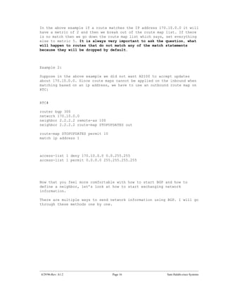 In the above example if a route matches the IP address 170.10.0.0 it will
have a metric of 2 and then we break out of the route map list. If there
is no match then we go down the route map list which says, set everything
else to metric 5. It is always very important to ask the question, what
will happen to routes that do not match any of the match statements
because they will be dropped by default.



Example 2:

Suppose in the above example we did not want AS100 to accept updates
about 170.10.0.0. Since route maps cannot be applied on the inbound when
matching based on an ip address, we have to use an outbound route map on
RTC:


RTC#

router bgp 300
network 170.10.0.0
neighbor 2.2.2.2 remote-as 100
neighbor 2.2.2.2 route-map STOPUPDATES out

route-map STOPUPDATES permit 10
match ip address 1



access-list 1 deny 170.10.0.0 0.0.255.255
access-list 1 permit 0.0.0.0 255.255.255.255




Now that you feel more comfortable with how to start BGP and how to
define a neighbor, let’s look at how to start exchanging network
information.

There are multiple ways to send network information using BGP. I will go
through these methods one by one.




4/29/96-Rev: A1.2                 Page 16                 Sam Halabi-cisco Systems
 
