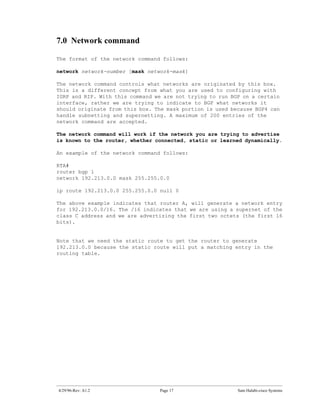 7.0 Network command

The format of the network command follows:

network network-number [mask network-mask]

The network command controls what networks are originated by this box.
This is a different concept from what you are used to configuring with
IGRP and RIP. With this command we are not trying to run BGP on a certain
interface, rather we are trying to indicate to BGP what networks it
should originate from this box. The mask portion is used because BGP4 can
handle subnetting and supernetting. A maximum of 200 entries of the
network command are accepted.

The network command will work if the network you are trying to advertise
is known to the router, whether connected, static or learned dynamically.

An example of the network command follows:

RTA#
router bgp 1
network 192.213.0.0 mask 255.255.0.0

ip route 192.213.0.0 255.255.0.0 null 0

The above example indicates that router A, will generate a network entry
for 192.213.0.0/16. The /16 indicates that we are using a supernet of the
class C address and we are advertizing the first two octets (the first 16
bits).


Note that we need the static route to get the router to generate
192.213.0.0 because the static route will put a matching entry in the
routing table.




4/29/96-Rev: A1.2                Page 17                   Sam Halabi-cisco Systems
 