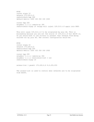 RTC#
router eigrp 10
network 175.220.0.0
redistribute bgp 200
default-metric 1000 100 250 100 1500

router bgp 200
neighbor 1.1.1.1 remote-as 300
redistribute eigrp 10 (eigrp will inject 129.213.1.0 again into BGP)


This will cause 129.213.1.0 to be originated by your AS. This is
misleading because you are not the source of 129.213.1.0 but AS100 is.
So you would have to use filters to prevent that network from being
sourced out by your AS. The correct configuration would be:


RTC#
router eigrp 10
network 175.220.0.0
redistribute bgp 200
default-metric 1000 100 250 100 1500

router bgp 200
neighbor 1.1.1.1 remote-as 300
neighbor 1.1.1.1 distribute-list 1 out
redistribute eigrp 10


access-list 1 permit 175.220.0.0 0.0.255.255


The access-list is used to control what networks are to be originated
from AS200.




4/29/96-Rev: A1.2                Page 19                 Sam Halabi-cisco Systems
 