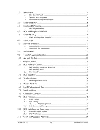 1.0      Introduction..............................................................................................................4
         1.1        How does BGP work ...........................................................................................................4
         1.2        What are peers (neighbors) ..................................................................................................4
         1.3        Information exchange between peers...................................................................................4
2.0      EBGP and IBGP ......................................................................................................5
3.0      Enabling BGP routing..............................................................................................6
         3.1        BGP Neighbors/Peers ..........................................................................................................7
4.0      BGP and Loopback interfaces ...............................................................................10
5.0      EBGP Multihop .....................................................................................................11
         5.1        EBGP Multihop (Load Balancing) ....................................................................................12
6.0      Route Maps ............................................................................................................13
7.0      Network command.................................................................................................17
         7.1        Redistribution.....................................................................................................................18
         7.2        Static routes and redistribution ..........................................................................................20
8.0      Internal BGP ..........................................................................................................22
9.0      The BGP decision algorithm..................................................................................23
10.0     As_path Attribute...................................................................................................24
11.0     Origin Attribute......................................................................................................25
12.0     BGP Nexthop Attribute..........................................................................................27
         12.1       BGP Nexthop (Multiaccess Networks)..............................................................................29
         12.2       BGP Nexthop (NBMA) .....................................................................................................30
         12.3       Next-hop-self .....................................................................................................................31
13.0     BGP Backdoor .......................................................................................................32
14.0     Synchronization .....................................................................................................34
         14.1       Disabling synchronization .................................................................................................35
15.0     Weight Attribute.....................................................................................................37
16.0     Local Preference Attribute.....................................................................................39
17.0     Metric Attribute .....................................................................................................41
18.0     Community Attribute .............................................................................................44
19.0     BGP Filtering .........................................................................................................45
         19.1       Route Filtering ...................................................................................................................45
         19.2       Path Filtering......................................................................................................................47
                    19.2.1 AS-Regular Expression .......................................................................................49
         19.3       BGP Community Filtering.................................................................................................50
20.0     BGP Neighbors and Route maps ...........................................................................53
         20.1       Use of set as-path prepend .................................................................................................55
         20.2       BGP Peer Groups...............................................................................................................56
21.0     CIDR and Aggregate Addresses ............................................................................58

4/29/96-Rev: A1.2                                                 Page 2                                                  Sam Halabi-cisco Systems
 