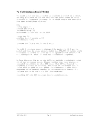 7.2 Static routes and redistribution
You could always use static routes to originate a network or a subnet.
The only difference is that BGP will consider these routes as having
an origin of incomplete (unknown). In the above example the same could
have been accomplished by doing:

RTC#
router eigrp 10
network 175.220.0.0
redistribute bgp 200
default-metric 1000 100 250 100 1500

router bgp 200
neighbor 1.1.1.1 remote-as 300
redistribute static

ip route 175.220.0.0 255.255.255.0 null0


The null 0 interface means    to disregard the packet. So if I get the
packet and there is a more   specific match than 175.220.0.0 (which exists
of course) the router will    send it to the specific match otherwise it
will disregard it. This is    a nice way to advertise a supernet.


We have discussed how we can use different methods to originate routes
out of our autonomous system. Please remember that these routes are
generated in addition to other BGP routes that BGP has learned via
neighbors (internal or external). BGP passes on information that it
learns from one peer to other peers. The difference is that routes
generated by the network command, or redistribution or static, will
indicate your AS as the origin for these networks.

Injecting BGP into IGP is always done by redistribution.




4/29/96-Rev: A1.2                  Page 20                  Sam Halabi-cisco Systems
 