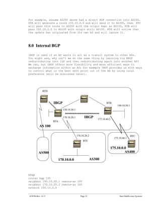 For example, assume AS200 above had a direct BGP connection into AS100.
RTA will generate a route 150.10.0.0 and will send it to AS300, then RTC
will pass this route to AS200 with the origin kept as AS100, RTB will
pass 150.10.0.0 to AS100 with origin still AS100. RTA will notice that
the update has originated from its own AS and will ignore it.




8.0 Internal BGP

IBGP is used if an AS wants to act as a transit system to other ASs.
You might ask, why can’t we do the same thing by learning via EBGP
redistributing into IGP and then redistributing again into another AS?
We can, but IBGP offers more flexibility and more efficient ways to
exchange information within an AS; for example IBGP provides us with ways
to control what is the best exit point out of the AS by using local
preference (will be discussed later).




             RTD



                    IBGP                                           RTB
                                                                              190.10.50.1
                             150.10.30.1

                             170.10.20.1         IBGP       175.10.40.2
                    RTA
          AS 100

                                           170.10.20.2                                      RTC
                                                                            175.10.40.1
                                                RTE

                                                                          175.10.0.0
         AS500                                                                     AS400

                          170.10.0.0                    AS300



RTA#
router bgp 100
neighbor 190.10.50.1 remote-as 100
neighbor 170.10.20.2 remote-as 300
network 150.10.0.0


4/29/96-Rev: A1.2                             Page 22                           Sam Halabi-cisco Systems
 