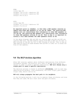 RTB#
router bgp 100
neighbor 150.10.30.1 remote-as 100
neighbor 175.10.40.1 remote-as 400
network 190.10.50.0



RTC#
router bgp 400
neighbor 175.10.40.2 remote-as 100
network 175.10.0.0

An important point to remember, is that when a BGP speaker receives an
update from other BGP speakers in its own AS (IBGP), the receiving BGP
speaker will not redistribute that information to other BGP speakers in
its own AS. The receiving BGP speaker will redistribute that information
to other BGP speakers outside of its AS. That is why it is important to
sustain a full mesh between the IBGP speakers within an AS.

In the above diagram, RTA and RTB are running IBGP and RTA and RTD are
running IBGP also. The BGP updates coming from RTB to RTA will be sent to
RTE (outside of the AS) but not to RTD (inside of the AS). This is why an
IBGP peering should be made between RTB and RTD in order not to break the
flow of the updates.




9.0 The BGP decision algorithm

After BGP receives updates about different destinations from different
autonomous systems, the protocol will have to decide which paths to
choose in order to reach a specific destination. BGP will choose only a
single path to reach a specific destination.

The decision process is based on different attributes, such as next hop,
administrative weights, local preference, the route origin, path length,
origin code, metric and so on.

BGP will always propagate the best path to its neighbors.

In the following section I will try to explain these attributes and show
how they are used. We will start with the path attribute.




4/29/96-Rev: A1.2                Page 23                    Sam Halabi-cisco Systems
 