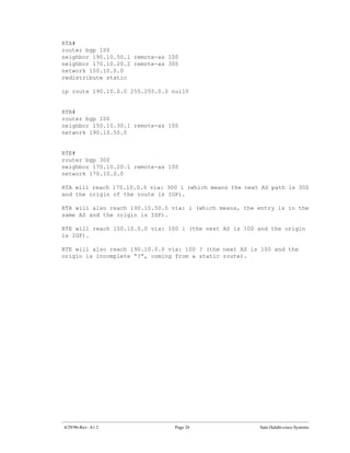 RTA#
router bgp 100
neighbor 190.10.50.1 remote-as 100
neighbor 170.10.20.2 remote-as 300
network 150.10.0.0
redistribute static

ip route 190.10.0.0 255.255.0.0 null0


RTB#
router bgp 100
neighbor 150.10.30.1 remote-as 100
network 190.10.50.0


RTE#
router bgp 300
neighbor 170.10.20.1 remote-as 100
network 170.10.0.0

RTA will reach 170.10.0.0 via: 300 i (which means the next AS path is 300
and the origin of the route is IGP).

RTA will also reach 190.10.50.0 via: i (which means, the entry is in the
same AS and the origin is IGP).

RTE will reach 150.10.0.0 via: 100 i (the next AS is 100 and the origin
is IGP).

RTE will also reach 190.10.0.0 via: 100 ? (the next AS is 100 and the
origin is incomplete “?”, coming from a static route).




4/29/96-Rev: A1.2                Page 26                  Sam Halabi-cisco Systems
 