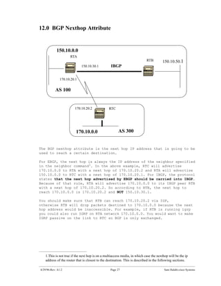 12.0 BGP Nexthop Attribute


            150.10.0.0
                     RTA
                                                                           RTB         150.10.50.1
                             150.10.30.1         IBGP


               170.10.20.1


           AS 100


                        170.10.20.2             RTC




                         170.10.0.0                    AS 300


The BGP nexthop attribute is the next hop IP address that is going to be
used to reach a certain destination.

For EBGP, the next hop is always the IP address of the neighbor specified
in the neighbor command1. In the above example, RTC will advertise
170.10.0.0 to RTA with a next hop of 170.10.20.2 and RTA will advertise
150.10.0.0 to RTC with a next hop of 170.10.20.1. For IBGP, the protocol
states that the next hop advertised by EBGP should be carried into IBGP.
Because of that rule, RTA will advertise 170.10.0.0 to its IBGP peer RTB
with a next hop of 170.10.20.2. So according to RTB, the next hop to
reach 170.10.0.0 is 170.10.20.2 and NOT 150.10.30.1.

You should make sure that RTB can reach 170.10.20.2 via IGP,
otherwise RTB will drop packets destined to 170.10.0.0 because the next
hop address would be inaccessible. For example, if RTB is running igrp
you could also run IGRP on RTA network 170.10.0.0. You would want to make
IGRP passive on the link to RTC so BGP is only exchanged.




   1.This is not true if the next hop is on a multiaccess media, in which case the nexthop will be the ip
   address of the router that is closest to the destination. This is described in the following sections.

4/29/96-Rev: A1.2                                Page 27                                Sam Halabi-cisco Systems
 