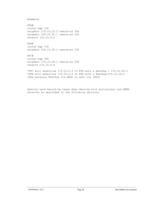 Example:

RTA#
router bgp 100
neighbor 170.10.20.2 remote-as 300
neighbor 150.10.50.1 remote-as 100
network 150.10.0.0

RTB#
router bgp 100
neighbor 150.10.30.1 remote-as 100

RTC#
router bgp 300
neighbor 170.10.20.1 remote-as 100
network 170.10.0.0

*RTC will advertise 170.10.0.0 to RTA with a NextHop = 170.10.20.2
*RTA will advertise 170.10.0.0 to RTB with a NextHop=170.10.20.2
(The external NextHop via EBGP is sent via IBGP)



Special care should be taken when dealing with multiaccess and NBMA
networks as described in the following sections.




4/29/96-Rev: A1.2                Page 28                 Sam Halabi-cisco Systems
 