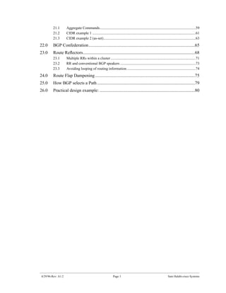 21.1       Aggregate Commands........................................................................................................59
         21.2       CIDR example 1 ................................................................................................................61
         21.3       CIDR example 2 (as-set)....................................................................................................63
22.0     BGP Confederation................................................................................................65
23.0     Route Reﬂectors.....................................................................................................68
         23.1       Multiple RRs within a cluster ............................................................................................71
         23.2       RR and conventional BGP speakers ..................................................................................73
         23.3       Avoiding looping of routing information...........................................................................74
24.0     Route Flap Dampening ..........................................................................................75
25.0     How BGP selects a Path ........................................................................................79
26.0     Practical design example: ......................................................................................80




4/29/96-Rev: A1.2                                                Page 3                                               Sam Halabi-cisco Systems
 