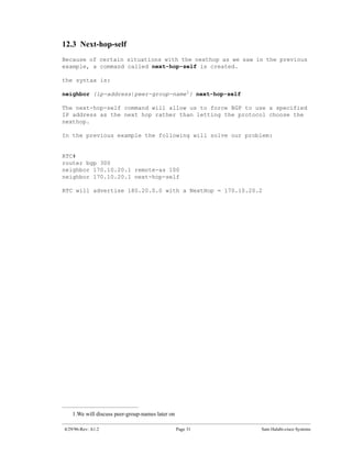 12.3 Next-hop-self
Because of certain situations with the nexthop as we saw in the previous
example, a command called next-hop-self is created.

the syntax is:

neighbor {ip-address|peer-group-name1} next-hop-self

The next-hop-self command will allow us to force BGP to use a specified
IP address as the next hop rather than letting the protocol choose the
nexthop.

In the previous example the following will solve our problem:


RTC#
router bgp 300
neighbor 170.10.20.1 remote-as 100
neighbor 170.10.20.1 next-hop-self

RTC will advertise 180.20.0.0 with a NextHop = 170.10.20.2




   1.We will discuss peer-group-names later on

4/29/96-Rev: A1.2                                Page 31   Sam Halabi-cisco Systems
 