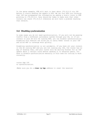 In the above example, RTB will wait to hear about 170.10.0.0 via IGP
before it starts sending the update to RTD. We can fool RTB into thinking
that IGP has propagated the information by adding a static route in RTB
pointing to 170.10.0.0. Care should be taken to make sure that other
routers can reach 170.10.0.0 otherwise we will have a problem reaching
that network.




14.1 Disabling synchronization
In some cases you do not need synchronization. If you will not be passing
traffic from a different autonomous system through your AS, or if all
routers in your AS will be running BGP, you can disable synchronization.
Disabling this feature can allow you to carry fewer routes in your IGP
and allow BGP to converge more quickly.

Disabling synchronization is not automatic, if you have all your routers
in the AS running BGP and you are not running any IGP, the router has no
way of knowing that, and your router will be waiting forever for an IGP
update about a certain route before sending it to external peers. You
have to disable synchronization manually in this case for routing to work
correctly.



router bgp 100
no synchronization.

(Make sure you do a clear ip bgp address to reset the session)




4/29/96-Rev: A1.2                Page 35                   Sam Halabi-cisco Systems
 