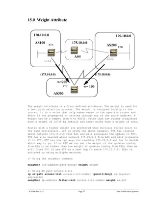 15.0 Weight Attribute


     170.10.0.0                                                              190.10.0.0
      AS100                             175.10.0.0
                        RTA                                        AS200      RTB


                                         AS4                       2.2.2.2
                    1.1.1.1




            (175.10.0.0)                                  (175.10.0.0)

                               w=200
                                  RTC            w= 100
                              AS300


The weight attribute is a Cisco defined attribute. The weight is used for
a best path selection process. The weight is assigned locally to the
router. It is a value that only makes sense to the specific router and
which is not propagated or carried through any of the route updates. A
weight can be a number from 0 to 65535. Paths that the router originates
have a weight of 32768 by default and other paths have a weight of zero.

Routes with a higher weight are preferred when multiple routes exist to
the same destination. Let us study the above example. RTA has learned
about network 175.10.0.0 from AS4 and will propagate the update to RTC.
RTB has also learned about network 175.10.0.0 from AS4 and will propagate
it to RTC. RTC has now two ways for reaching 175.10.0.0 and has to decide
which way to go. If on RTC we can set the weight of the updates coming
from RTA to be higher than the weight of updates coming from RTB, then we
will force RTC to use RTA as a next hop to reach 175.10.0.0. This is
achieved by using multiple methods:

1- Using the neighbor command

neighbor {ip-address|peer-group} weight weight

2- Using AS path access-lists
ip as-path access-list access-list-number {permit|deny} as-regular-
expression
neighbor ip-address filter-list access-list-number weight weight



4/29/96-Rev: A1.2                           Page 37                          Sam Halabi-cisco Systems
 