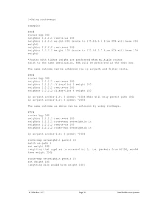 3-Using route-maps

example:

RTC#
router bgp 300
neighbor 1.1.1.1    remote-as 100
neighbor 1.1.1.1    weight 200 (route to 175.10.0.0 from RTA will have 200
weight)
neighbor 2.2.2.2    remote-as 200
neighbor 2.2.2.2    weight 100 (route to 175.10.0.0 from RTB will have 100
weight)

*Routes with higher weight are preferred when multiple routes
exist to the same destination. RTA will be preferred as the next hop.

The same outcome can be achieved via ip as-path and filter lists.

RTC#
router bgp 300
neighbor 1.1.1.1    remote-as 100
neighbor 1.1.1.1    filter-list 5 weight 200
neighbor 2.2.2.2    remote-as 200
neighbor 2.2.2.2    filter-list 6 weight 100

ip as-path access-list 5 permit ^100$(this will only permit path 100)
ip as-path access-list 6 permit ^200$

The same outcome as above can be achieved by using routmaps.

RTC#
router bgp 300
neighbor 1.1.1.1    remote-as   100
neighbor 1.1.1.1    route-map   setweightin in
neighbor 2.2.2.2    remote-as   200
neighbor 2.2.2.2    route-map   setweightin in

ip as-path access-list 5 permit ^100$

route-map setweightin permit 10
match as-path 5
set weight 200
(anything that applies to access-list 5, i.e. packets from AS100, would
have weight 200)

route-map setweightin permit 20
set weight 100
(anything else would have weight 100)




4/29/96-Rev: A1.2                     Page 38               Sam Halabi-cisco Systems
 
