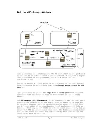 16.0 Local Preference Attribute



                                 170.10.0.0



                                                                                      RTB
                      RTA

                                                                                    3.3.3.4
                    1.1.1.1
                              AS100                                                AS300


                                                        set local pref 200
                      set local pref 150                                     AS256
   1.1.1.2
                                                                                              AS34
    RTC                                                                 3.3.3.3
                     128.213.11.1   IBGP          128.213.11.2
                                                                             RTD
        Local Pref= 150
                                                                   Local Pref = 200



Local preference is an indication to the AS about which path is preferred
to exit the AS in order to reach a certain network. A path with a higher
local preference is more preferred. The default value for local
preference is 100.

Unlike the weight attribute which is only relevant to the local router,
local preference is an attribute that is exchanged among routers in the
same AS.


Local preference is set via the “bgp default local-preference <value>”
command or with route-maps as will be demonstrated in the following
example:

The bgp default local-preference <value> command will set the local pref-
erence on the updates out of the router going to peers in the same AS.
In the above diagram, AS256 is receiving updates about 170.10.0.0 from
two different sides of the organization. Local preference will help us
determine which way to exit AS256 in order to reach that network. Let us
assume that RTD is the preferred exit point. The following configuration
will set the local preference for updates coming from AS300 to 200 and
those coming from AS100 to 150.

4/29/96-Rev: A1.2                             Page 39                              Sam Halabi-cisco Systems
 