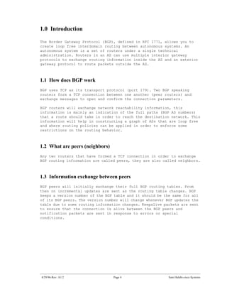 1.0 Introduction

The Border Gateway Protocol (BGP), defined in RFC 1771, allows you to
create loop free interdomain routing between autonomous systems. An
autonomous system is a set of routers under a single technical
administration. Routers in an AS can use multiple interior gateway
protocols to exchange routing information inside the AS and an exterior
gateway protocol to route packets outside the AS.



1.1 How does BGP work
BGP uses TCP as its transport protocol (port 179). Two BGP speaking
routers form a TCP connection between one another (peer routers) and
exchange messages to open and confirm the connection parameters.

BGP routers will exchange network reachability information, this
information is mainly an indication of the full paths (BGP AS numbers)
that a route should take in order to reach the destination network. This
information will help in constructing a graph of ASs that are loop free
and where routing policies can be applied in order to enforce some
restrictions on the routing behavior.



1.2 What are peers (neighbors)
Any two routers that have formed a TCP connection in order to exchange
BGP routing information are called peers, they are also called neighbors.



1.3 Information exchange between peers
BGP peers will initially exchange their full BGP routing tables. From
then on incremental updates are sent as the routing table changes. BGP
keeps a version number of the BGP table and it should be the same for all
of its BGP peers. The version number will change whenever BGP updates the
table due to some routing information changes. Keepalive packets are sent
to ensure that the connection is alive between the BGP peers and
notification packets are sent in response to errors or special
conditions.




4/29/96-Rev: A1.2                Page 4                    Sam Halabi-cisco Systems
 