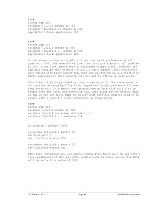 RTC#
router bgp 256
neighbor 1.1.1.1 remote-as 100
neighbor 128.213.11.2 remote-as 256
bgp default local-preference 150


RTD#
router bgp 256
neighbor 3.3.3.4 remote-as 300
neighbor 128.213.11.1 remote-as 256
bgp default local-preference 200

In the above configuration RTC will set the local preference of all
updates to 150. The same RTD will set the local preference of all updates
to 200. Since local preference is exchanged within AS256, both RTC and
RTD will realize that network 170.10.0.0 has a higher local preference
when coming from AS300 rather than when coming from AS100. All traffic in
AS256 addressed to that network will be sent to RTD as an exit point.

More flexibility is provided by using route maps. In the above example,
all updates received by RTD will be tagged with local preference 200 when
they reach RTD. This means that updates coming from AS34 will also be
tagged with the local preference of 200. This might not be needed. This
is why we can use route maps to specify what specific updates need to be
tagged with a specific local preference as shown below:

RTD#
router bgp 256
neighbor 3.3.3.4 remote-as 300
neighbor 3.3.3.4 route-map setlocalin in
neighbor 128.213.11.1 remote-as 256


ip as-path 7 permit ^300$

route-map setlocalin permit 10
match as-path 7
set local-preference 200

route-map setlocalin permit 20
set local-preference 150

With this configuration, any update coming from AS300 will be set with a
local preference of 200. Any other updates such as those coming from AS34
will be set with a value of 150.




4/29/96-Rev: A1.2                Page 40                   Sam Halabi-cisco Systems
 