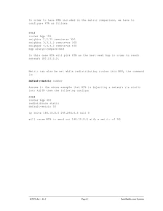 In order to have RTB included in the metric comparison, we have to
configure RTA as follows:


RTA#
router bgp 100
neighbor 2.2.21 remote-as 300
neighbor 3.3.3.3 remote-as 300
neighbor 4.4.4.3 remote-as 400
bgp always-compare-med

In this case RTA will pick RTB as the best next hop in order to reach
network 180.10.0.0.



Metric can also be set while redistributing routes into BGP, the command
is:

default-metric number

Assume in the above example that RTB is injecting a network via static
into AS100 then the following configs:

RTB#
router bgp 400
redistribute static
default-metric 50

ip route 180.10.0.0 255.255.0.0 null 0

will cause RTB to send out 180.10.0.0 with a metric of 50.




4/29/96-Rev: A1.2                Page 43                 Sam Halabi-cisco Systems
 