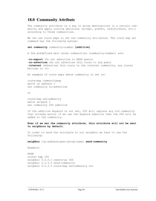 18.0 Community Attribute
The community attribute is a way to group destinations in a certain com-
munity and apply routing decisions (accept, prefer, redistribute, etc.)
according to those communities.

We can use route maps to set the community attributes. The route map set
command has the following syntax:

set community community-number [additive]

A few predefined well known communities (community-number) are:

-no-export (Do not advertise to EBGP peers)
-no-advertise (Do not advertise this route to any peer)
-internet (Advertise this route to the internet community, any router
belongs to it)

An example of route maps where community is set is:

route-map communitymap
match ip address 1
set community no-advertise

or

route-map setcommunity
match as-path 1
set community 200 additive

If the additive keyword is not set, 200 will replace any old community
that already exits; if we use the keyword additive then the 200 will be
added to the community.

Even if we set the community attribute, this attribute will not be sent
to neighbors by default.

In order to send the attribute to our neighbor we have to use the
following:

neighbor {ip-address|peer-group-name} send-community

Example:

RTA#
router bgp 100
neighbor 3.3.3.3 remote-as 300
neighbor 3.3.3.3 send-community
neighbor 3.3.3.3 route-map setcommunity out




4/29/96-Rev: A1.2                Page 44                  Sam Halabi-cisco Systems
 