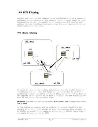 19.0 BGP Filtering

Sending and receiving BGP updates can be controlled by using a number of
different filtering methods. BGP updates can be filtered based on route
information, on path information or on communities. All methods will
achieve the same results, choosing one over the other depends on the spe-
cific network configuration.



19.1 Route Filtering


           150.10.0.0

                                                             160.10.0.0
                    RTA
                                                                  RTB


                          2.2.2.2
                                                                 3.3.3.3
                                                                           AS 200
         AS 100

                                2.2.2.1
                                          3.3.3.1
                                          RTC




                            170.10.0.0              AS 300

In order to restrict the routing information that the router learns or
advertises, you can filter BGP based on routing updates to or from a
particular neighbor. In order to achieve this, an access-list is defined
and applied to the updates to or from a neighbor. Use the following com-
mand in the router configuration mode:

Neighbor {ip-address|peer-group-name} distribute-list access-list-number
{in | out}

In the following example, RTB is originating network 160.10.0.0 and
sending it to RTC. If RTC wanted to stop those updates from propagating
to AS100, we would have to apply an access-list to filter those updates
and apply it when talking to RTA:



4/29/96-Rev: A1.2                         Page 45                          Sam Halabi-cisco Systems
 