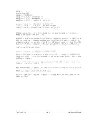 RTC#
router bgp 300
network 170.10.0.0
neighbor 3.3.3.3 remote-as 200
neighbor 2.2.2.2 remote-as 100
neighbor 2.2.2.2 distribute-list 1 out

access-list 1 deny 160.10.0.0 0.0.255.255
access-list 1 permit 0.0.0.0 255.255.255.255
(filter out all routing updates about 160.10.x.x)


Using access-lists is a bit tricky when we are dealing with supernets
that might cause some conflicts.

Assume in the above example that RTB has different subnets of 160.10.X.X
and our goal is to filter updates and advertise only 160.0.0.0/8 (this
notation means that we are using 8 bits of subnet mask starting from the
far left of the IP address; this is equivalent to 160.0.0.0 255.0.0.0)

The following access list:

access-list 1 permit 160.0.0.0 0.255.255.255

will permit 160.0.0.0/8,160.0.0.0/9 and so on. In order to restrict the
update to only 160.0.0.0/8 we have to use an extended access list of the
following format:

access-list <number> permit ip <ip address> <ip address don’t care bits>
<mask> <mask don’t care bits>

ex: access-list 101 permit ip   160.0.0.0 0.255.255.255 255.0.0.0 0.0.0.0

This list will permit 160.0.0.0/8 only.

Another type of filtering, is path filtering which is described in the
next section.




4/29/96-Rev: A1.2                Page 46                  Sam Halabi-cisco Systems
 