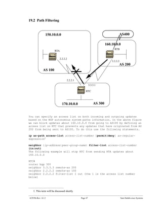 19.2 Path Filtering


                150.10.0.0                                                    AS400

                                                                    160.10.0.0
                                                                          RTB
                       RTA


                            2.2.2.2
                                                                        3.3.3.3
                                                                              AS 200
              AS 100

                                   2.2.2.1
                                                       3.3.3.1

                                                  RTC



                              170.10.0.0                   AS 300


You can specify an access list on both incoming and outgoing updates
based on the BGP autonomous system paths information. In the above figure
we can block updates about 160.10.0.0 from going to AS100 by defining an
access list on RTC that prevents any updates that have originated from AS
200 from being sent to AS100. To do this use the following statements.

ip as-path access-list access-list-number {permit|deny} as-regular-
expression1

neighbor {ip-address|peer-group-name} filter-list access-list-number
{in|out}
The following example will stop RTC from sending RTA updates about
160.10.0.0

RTC#
router bgp 300
neighbor 3.3.3.3 remote-as 200
neighbor 2.2.2.2 remote-as 100
neighbor 2.2.2.2 filter-list 1 out (the 1 is the access list number
below)




   1. This term will be discussed shortly

4/29/96-Rev: A1.2                            Page 47                              Sam Halabi-cisco Systems
 