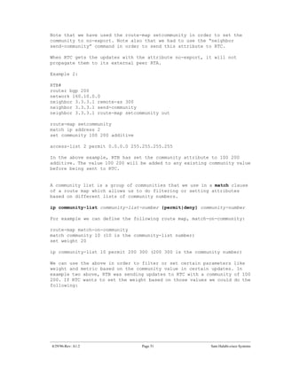 Note that we have used the route-map setcommunity in order to set the
community to no-export. Note also that we had to use the “neighbor
send-community” command in order to send this attribute to RTC.

When RTC gets the updates with the attribute no-export, it will not
propagate them to its external peer RTA.

Example 2:

RTB#
router bgp 200
network 160.10.0.0
neighbor 3.3.3.1 remote-as 300
neighbor 3.3.3.1 send-community
neighbor 3.3.3.1 route-map setcommunity out

route-map setcommunity
match ip address 2
set community 100 200 additive

access-list 2 permit 0.0.0.0 255.255.255.255

In the above example, RTB has set the community attribute to 100 200
additive. The value 100 200 will be added to any existing community value
before being sent to RTC.


A community list is a group of communities that we use in a match clause
of a route map which allows us to do filtering or setting attributes
based on different lists of community numbers.

ip community-list community-list-number {permit|deny} community-number

For example we can define the following route map, match-on-community:

route-map match-on-community
match community 10 (10 is the community-list number)
set weight 20

ip community-list 10 permit 200 300 (200 300 is the community number)

We can use the above in order to filter or set certain parameters like
weight and metric based on the community value in certain updates. In
example two above, RTB was sending updates to RTC with a community of 100
200. If RTC wants to set the weight based on those values we could do the
following:




4/29/96-Rev: A1.2                Page 51                  Sam Halabi-cisco Systems
 