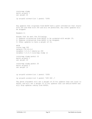 route-map stamp
match as-path 1
set weight 20

ip as-path access-list 1 permit ^200$



Any updates that originate from AS200 have a path information that starts
with 200 and ends with 200 and will be permitted. Any other updates will
be dropped.

Example 2:

Assume that we want the following:
1- Updates originating from AS200 to be accepted with weight 20.
2- Updates originating from AS400 to be dropped.
3- Other updates to have a weight of 10.

RTC#
router bgp 300
network 170.10.0.0
neighbor 3.3.3.3 remote-as 200
neighbor 3.3.3.3 route-map stamp in

route-map stamp permit 10
match as-path 1
set weight 20

route-map stamp permit 20
match as-path 2
set weight 10



ip as-path access-list 1 permit ^200$

ip as-path access-list 2 permit ^200 600 .*

The above statement will set a weight of 20 for updates that are local to
AS200, and will set a weight of 10 for updates that are behind AS400 and
will drop updates coming from AS400.




4/29/96-Rev: A1.2                Page 54                  Sam Halabi-cisco Systems
 