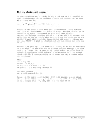 20.1 Use of set as-path prepend
In some situations we are forced to manipulate the path information in
order to manipulate the BGP decision process. The command that is used
with a route map is:

set as-path prepend <as-path#> <as-path#> ...


Suppose in the above diagram that RTC is advertising its own network
170.10.0.0 to two different ASs: AS100 and AS200. When the information is
propagated to AS600, the routers in AS600 will have network
reachability information about 170.10.0.0 via two different routes, the
first route is via AS100 with path (100, 300) and the second one is via
AS400 with path (400, 200,300). Assuming that all other attributes are
the same, AS600 will pick the shortest path and will choose the route via
AS100.

AS300 will be getting all its traffic via AS100. If we want to influence
this decision from the AS300 end we can make the path through AS100 look
like it is longer than the path going through AS400. We can do this by
prepending autonomous system numbers to the existing path info adver-
tised to AS100. A common practice is to repeat our own AS number using
the following:

RTC#
router bgp 300
network 170.10.0.0
neighbor 2.2.2.2 remote-as 100
neighbor 2.2.2.2 route-map SETPATH out

route-map SETPATH
set as-path prepend 300 300

Because of the above configuration, AS600 will receive updates about
170.10.0.0 via AS100 with a path information of: (100, 300, 300, 300)
which is longer than (400, 200, 300) received from AS100.




4/29/96-Rev: A1.2                 Page 55                  Sam Halabi-cisco Systems
 
