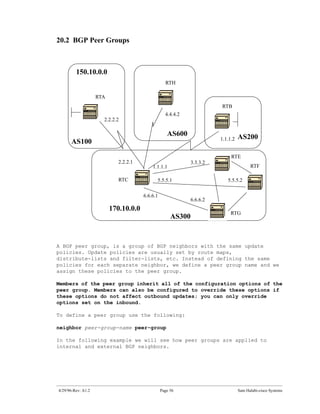 20.2 BGP Peer Groups



         150.10.0.0
                                                   RTH

                    RTA
                                                                        RTB
                                                   4.4.4.2
                      2.2.2.2

                                                    AS600                         AS200
                                                                        1.1.1.2
      AS100
                                                                             RTE
                             2.2.2.1                          3.3.3.2
                                           1.1.1.1                                      RTF

                             RTC             5.5.5.1                       5.5.5.2

                                       6.6.6.1
                                                              6.6.6.2
                          170.10.0.0
                                                                            RTG
                                                      AS300


A BGP peer group, is a group of BGP neighbors with the same update
policies. Update policies are usually set by route maps,
distribute-lists and filter-lists, etc. Instead of defining the same
policies for each separate neighbor, we define a peer group name and we
assign these policies to the peer group.

Members of the peer group inherit all of the configuration options of the
peer group. Members can also be configured to override these options if
these options do not affect outbound updates; you can only override
options set on the inbound.

To define a peer group use the following:

neighbor peer-group-name peer-group

In the following example we will see how peer groups are applied to
internal and external BGP neighbors.




4/29/96-Rev: A1.2                                Page 56                          Sam Halabi-cisco Systems
 