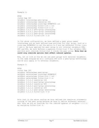 Example 1:

RTC#
router bgp 300
neighbor internalmap peer-group
neighbor internalmap remote-as 300
neighbor internalmap route-map SETMETRIC out
neighbor internalmap filter-list 1 out
neighbor internalmap filter-list 2 in
neighbor 5.5.5.2 peer-group internalmap
neighbor 6.6.6.2 peer-group internalmap
neighbor 3.3.3.2 peer-group internalmap
neighbor 3.3.3.2 filter-list 3 in


In the above configuration, we have defined a peer group named
internalmap and we have defined some policies for that group, such as a
route map SETMETRIC to set the metric to 5 and two different filter lists
1 and 2. We have applied the peer group to all internal neighbors RTE,
RTF and RTG. We have defined a separate filter-list 3 for neighbor RTE,
and this will override filter-list 2 inside the peer group. Note that we
could only override options that affect inbound updates.

Now, let us look at how we can use peer groups with external neighbors.
In the same diagram we will configure RTC with a peer-group externalmap
and we will apply it to external neighbors.

Example 2:

RTC#
router bgp 300
neighbor externalmap peer-group
neighbor externalmap route-map SETMETRIC
neighbor externalmap filter-list 1 out
neighbor externalmap filter-list 2 in
neighbor 2.2.2.2 remote-as 100
neighbor 2.2.2.2 peer-group externalmap
neighbor 4.4.4.2 remote-as 600
neighbor 4.4.4.2 peer-group externalmap
neighbor 1.1.1.2 remote-as 200
neighbor 1.1.1.2 peer-group externalmap
neighbor 1.1.1.2 filter-list 3 in



Note that in the above configs we have defined the remote-as statements
outside of the peer group because we have to define different external
ASs. Also we did an override for the inbound updates of neighbor 1.1.1.2
by assigning filter-list 3.




4/29/96-Rev: A1.2                Page 57                   Sam Halabi-cisco Systems
 